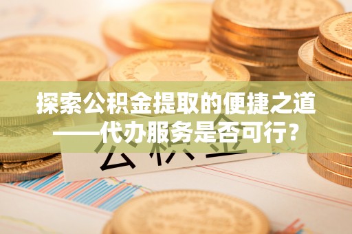 南化探索公积金提取的便捷之道——代办服务是否可行？