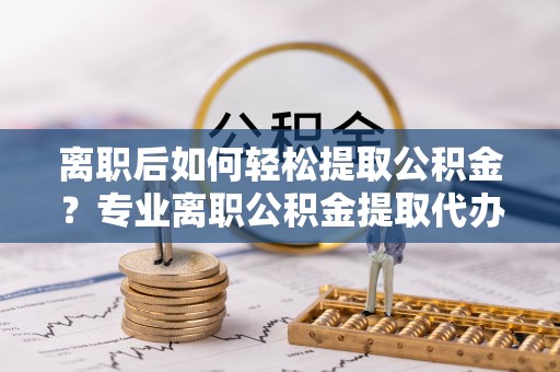 南化离职后如何轻松提取公积金？专业离职公积金提取代办服务指南