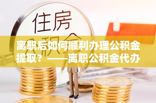 南化离职后如何顺利办理公积金提取？——离职公积金代办提取全攻略