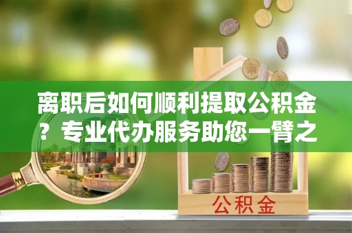 南化离职后如何顺利提取公积金？专业代办服务助您一臂之力