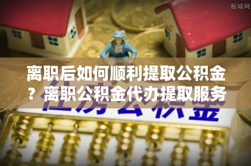 南化离职后如何顺利提取公积金？离职公积金代办提取服务助力无忧办理