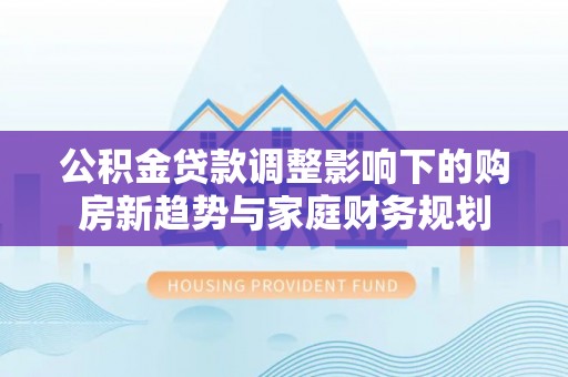 南化公积金贷款调整影响下的购房新趋势与家庭财务规划