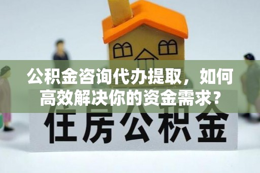 南化公积金咨询代办提取，如何高效解决你的资金需求？