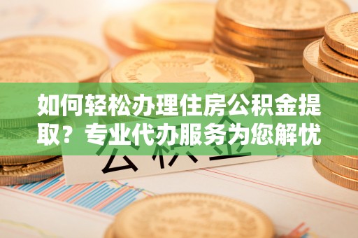 南化如何轻松办理住房公积金提取？专业代办服务为您解忧