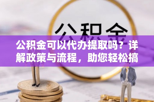 南化公积金可以代办提取吗？详解政策与流程，助您轻松搞定！