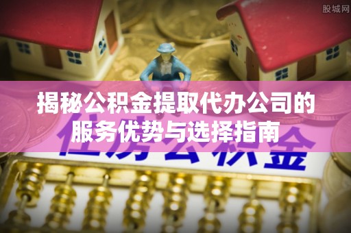 南化揭秘公积金提取代办公司的服务优势与选择指南