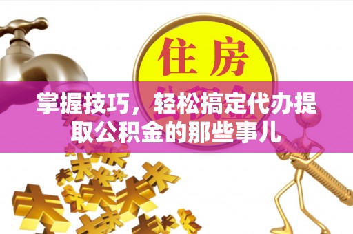 南化掌握技巧，轻松搞定代办提取公积金的那些事儿