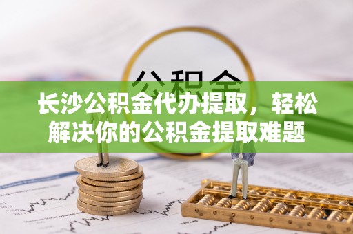 南化长沙公积金代办提取，轻松解决你的公积金提取难题