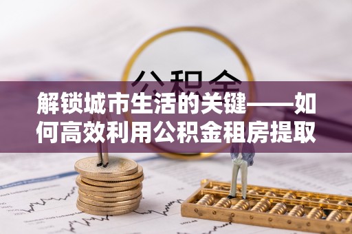 南化解锁城市生活的关键——如何高效利用公积金租房提取实现居住自由