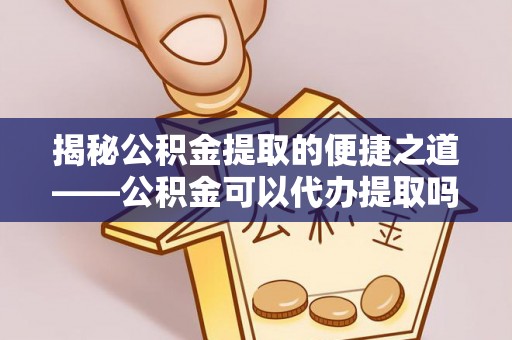 南化揭秘公积金提取的便捷之道——公积金可以代办提取吗？