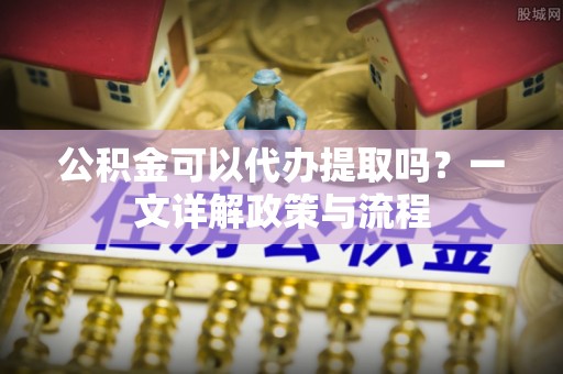 南化公积金可以代办提取吗？一文详解政策与流程