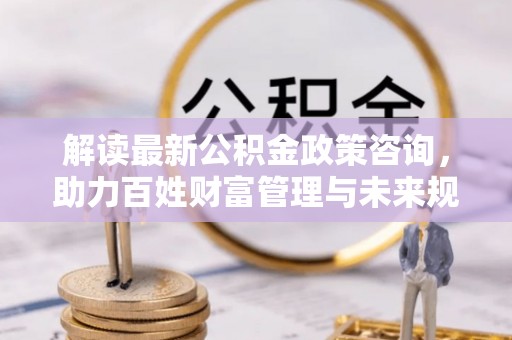 南化解读最新公积金政策咨询，助力百姓财富管理与未来规划