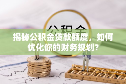南化揭秘公积金贷款额度，如何优化你的财务规划？