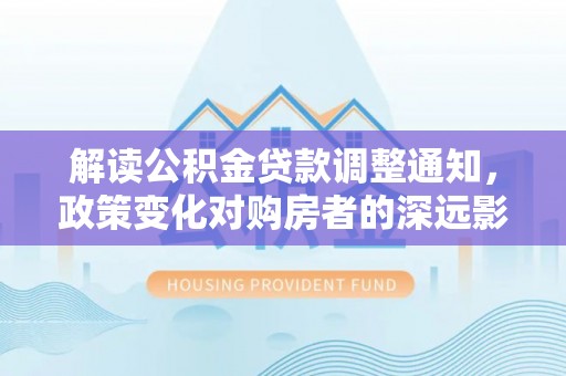 南化解读公积金贷款调整通知，政策变化对购房者的深远影响