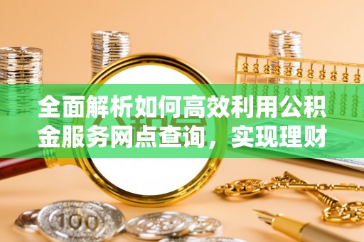 南化全面解析如何高效利用公积金服务网点查询，实现理财与生活优化