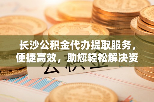 南化长沙公积金代办提取服务，便捷高效，助您轻松解决资金需求