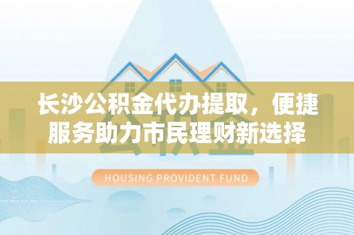 南化长沙公积金代办提取，便捷服务助力市民理财新选择