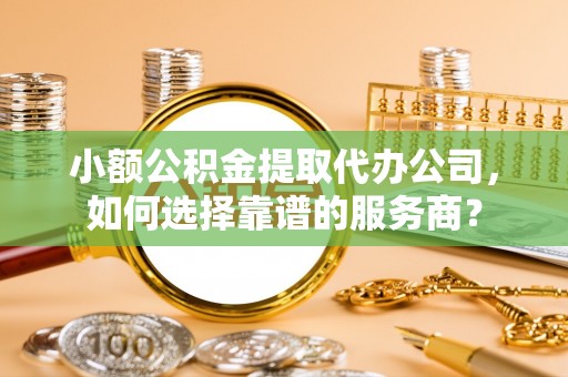 南化小额公积金提取代办公司，如何选择靠谱的服务商？
