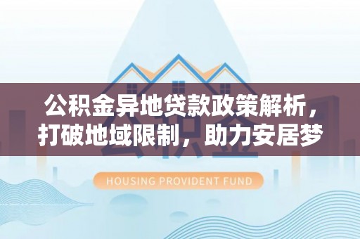 南化公积金异地贷款政策解析，打破地域限制，助力安居梦想