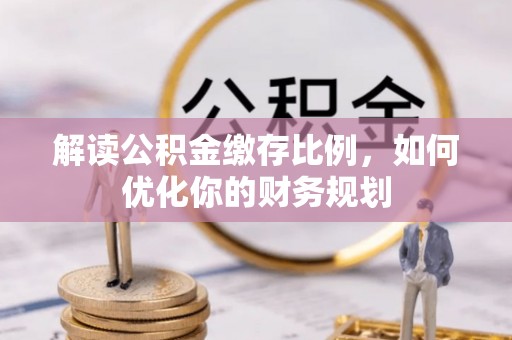 南化解读公积金缴存比例，如何优化你的财务规划