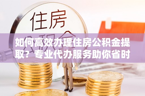 南化如何高效办理住房公积金提取？专业代办服务助你省时省力