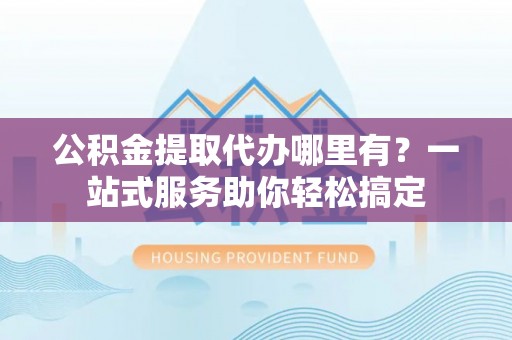 南化公积金提取代办哪里有？一站式服务助你轻松搞定