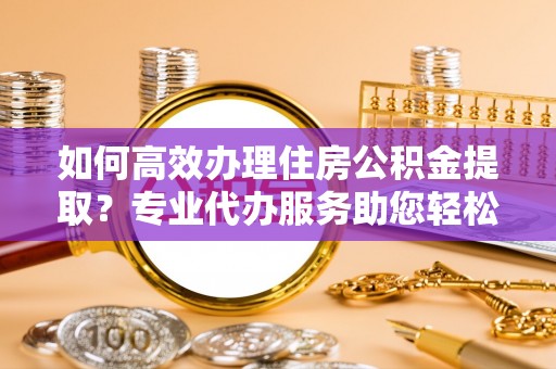 南化如何高效办理住房公积金提取？专业代办服务助您轻松搞定