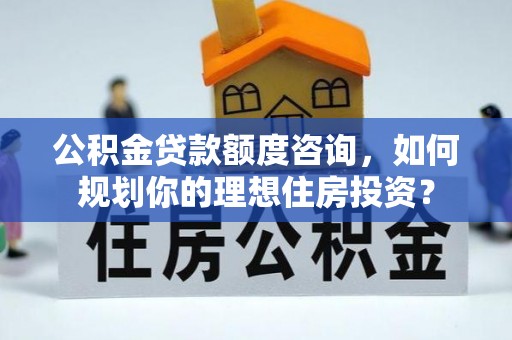 南化公积金贷款额度咨询，如何规划你的理想住房投资？