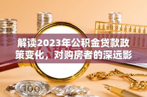 南化解读2023年公积金贷款政策变化，对购房者的深远影响