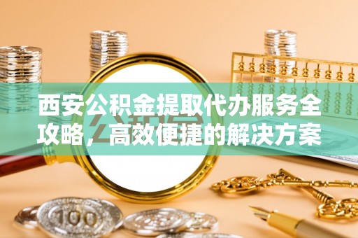南化西安公积金提取代办服务全攻略，高效便捷的解决方案