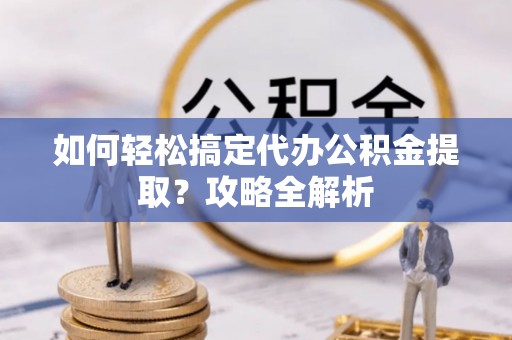 南化如何轻松搞定代办公积金提取？攻略全解析