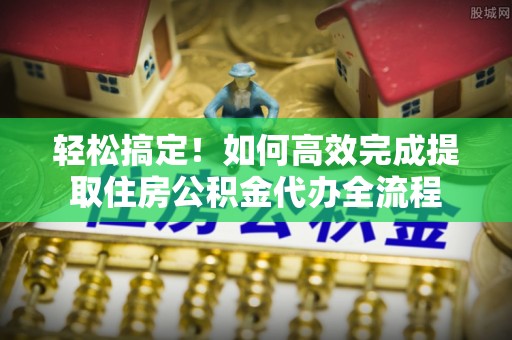 南化轻松搞定！如何高效完成提取住房公积金代办全流程