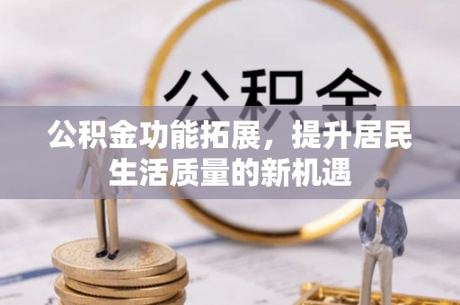 南化公积金功能拓展，提升居民生活质量的新机遇