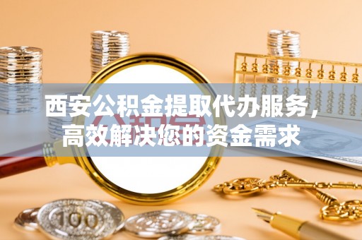 南化西安公积金提取代办服务，高效解决您的资金需求