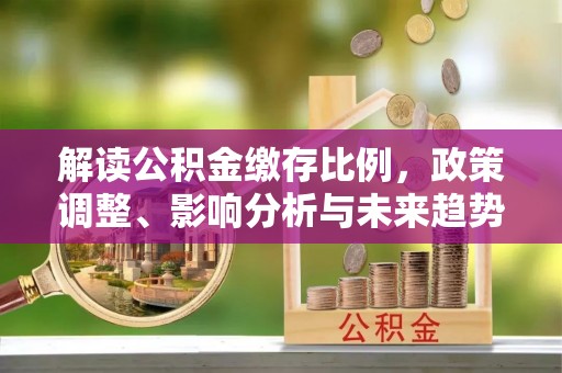 南化解读公积金缴存比例，政策调整、影响分析与未来趋势