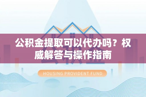 南化公积金提取可以代办吗？权威解答与操作指南