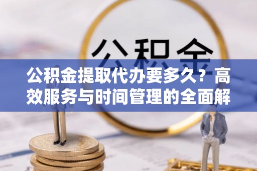 南化公积金提取代办要多久？高效服务与时间管理的全面解析