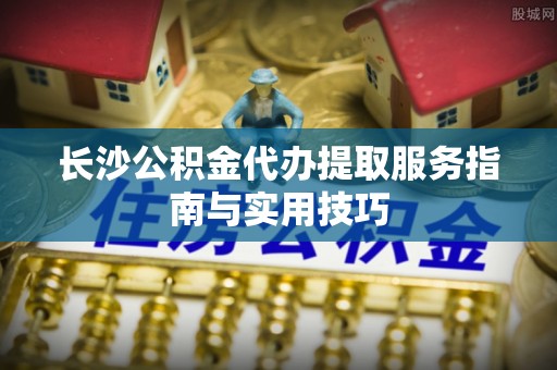 南化长沙公积金代办提取服务指南与实用技巧