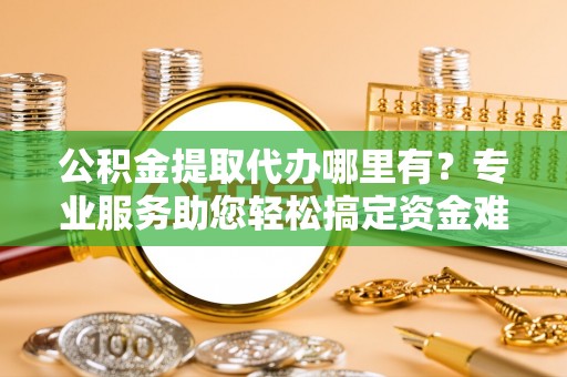 南化公积金提取代办哪里有？专业服务助您轻松搞定资金难题