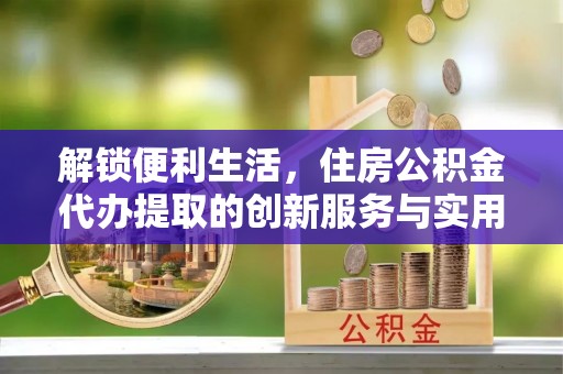 南化解锁便利生活，住房公积金代办提取的创新服务与实用指南