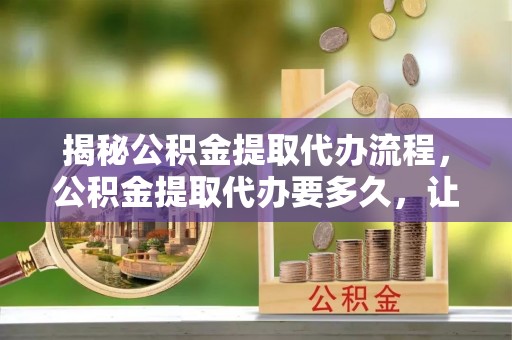 南化揭秘公积金提取代办流程，公积金提取代办要多久，让你心中有数
