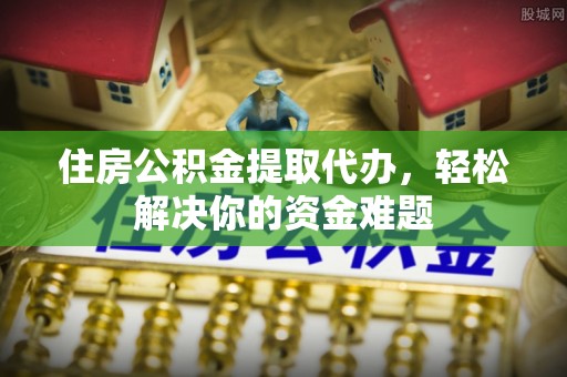 南化住房公积金提取代办，轻松解决你的资金难题