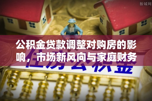 南化公积金贷款调整对购房的影响，市场新风向与家庭财务规划