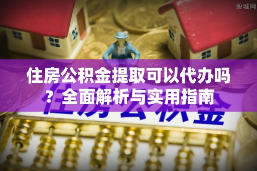 南化住房公积金提取可以代办吗？全面解析与实用指南