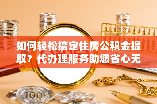 南化如何轻松搞定住房公积金提取？代办理服务助您省心无忧