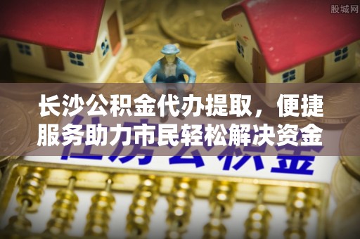 南化长沙公积金代办提取，便捷服务助力市民轻松解决资金需求