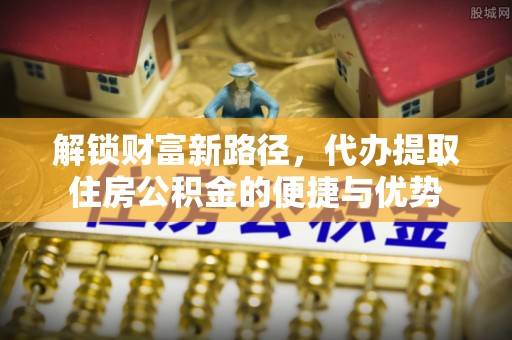 南化解锁财富新路径，代办提取住房公积金的便捷与优势