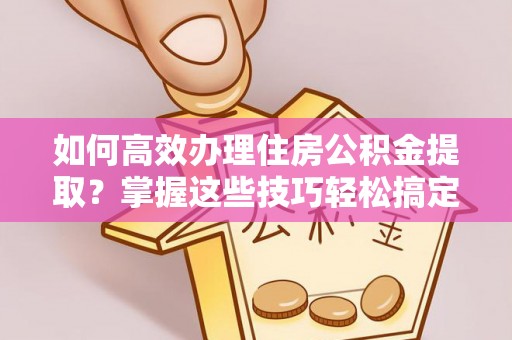 南化如何高效办理住房公积金提取？掌握这些技巧轻松搞定