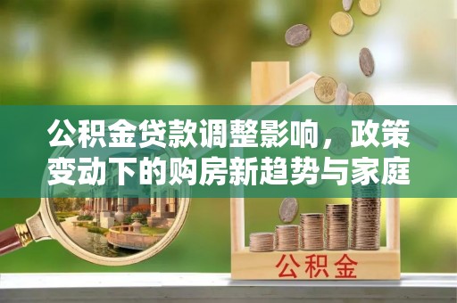 南化公积金贷款调整影响，政策变动下的购房新趋势与家庭财务规划