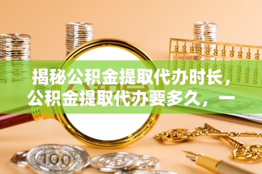南化揭秘公积金提取代办时长，公积金提取代办要多久，一文读懂全流程
